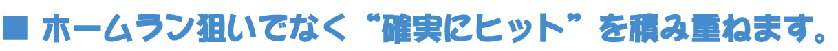 ■ ホームラン狙いでなく“確実にヒット”を積み重ねます。